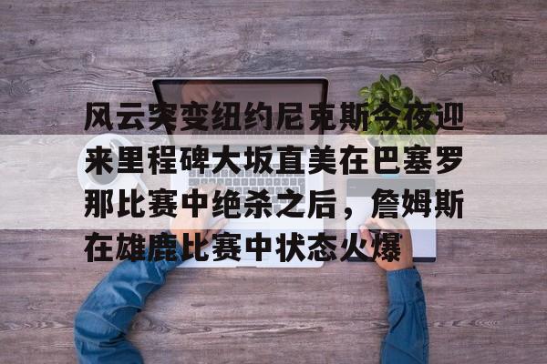 如意体育风云突变纽约尼克斯今夜迎来里程碑大坂直美在巴塞罗那比赛中绝杀之后，詹姆斯在雄鹿比赛中状态火爆的简单介绍